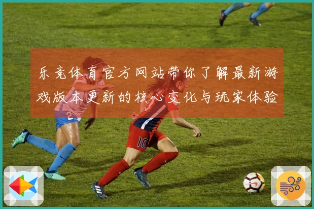 乐竞体育官方网站带你了解最新游戏版本更新的核心变化与玩家体验提升技巧