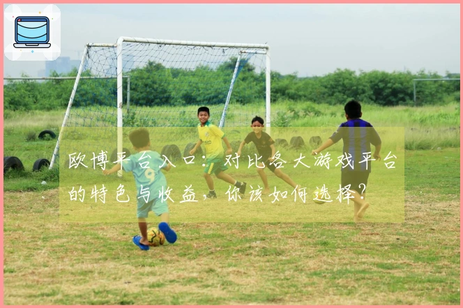 欧博平台入口：对比各大游戏平台的特色与收益，你该如何选择？