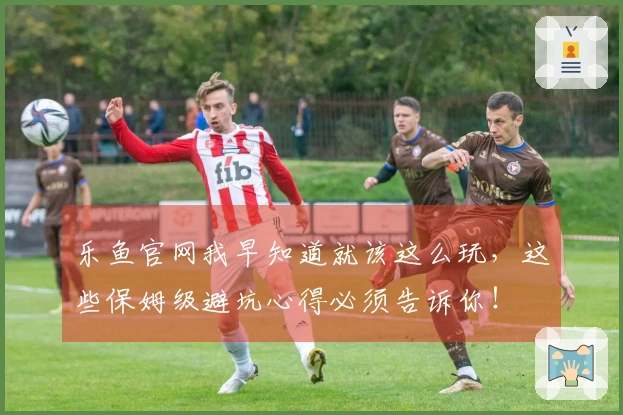 乐鱼官网我早知道就该这么玩，这些保姆级避坑心得必须告诉你！