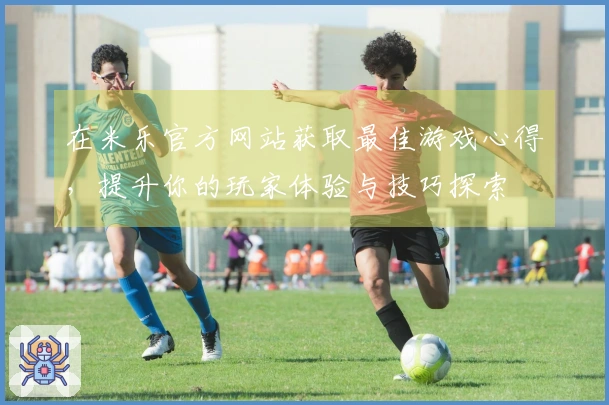 在米乐官方网站获取最佳游戏心得，提升你的玩家体验与技巧探索